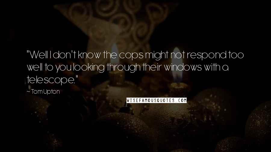 Tom Upton Quotes: "Well I don't know the cops might not respond too well to you looking through their windows with a telescope."
