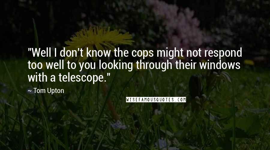 Tom Upton Quotes: "Well I don't know the cops might not respond too well to you looking through their windows with a telescope."