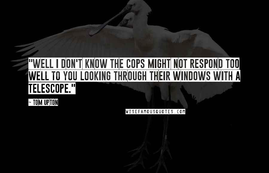 Tom Upton Quotes: "Well I don't know the cops might not respond too well to you looking through their windows with a telescope."