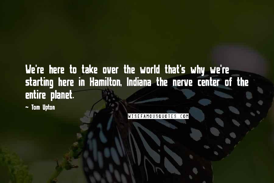 Tom Upton Quotes: We're here to take over the world that's why we're starting here in Hamilton, Indiana the nerve center of the entire planet.