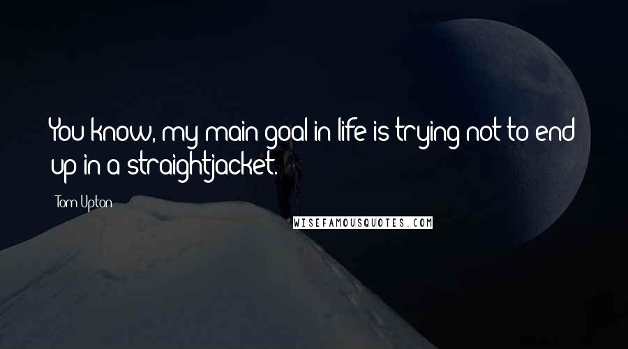 Tom Upton Quotes: You know, my main goal in life is trying not to end up in a straightjacket.