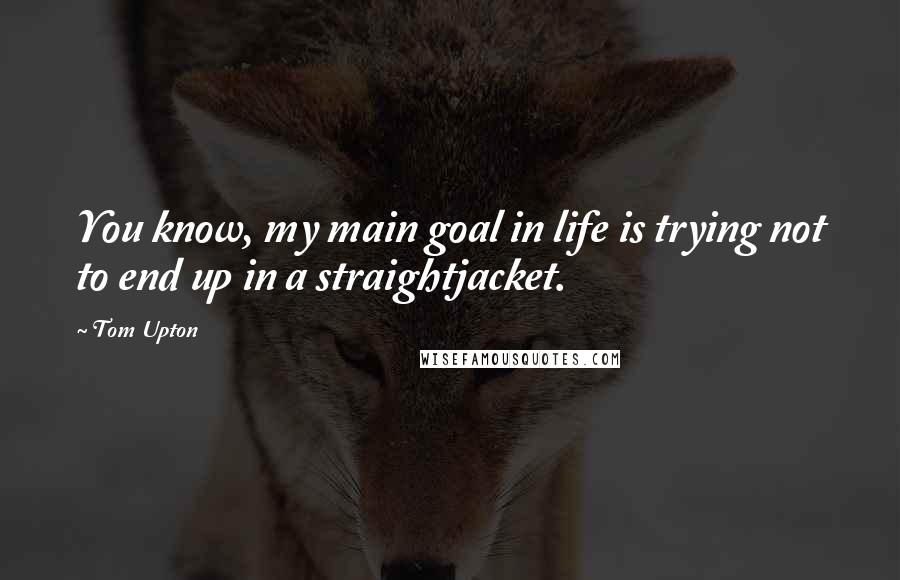 Tom Upton Quotes: You know, my main goal in life is trying not to end up in a straightjacket.