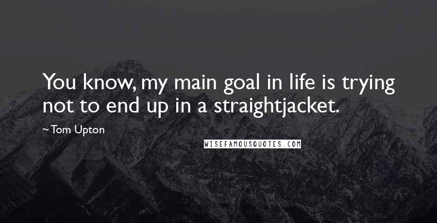 Tom Upton Quotes: You know, my main goal in life is trying not to end up in a straightjacket.