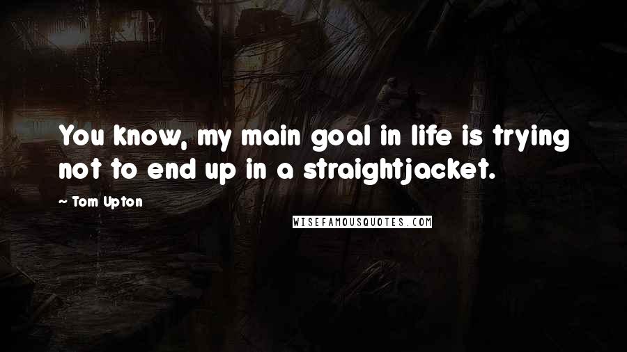 Tom Upton Quotes: You know, my main goal in life is trying not to end up in a straightjacket.