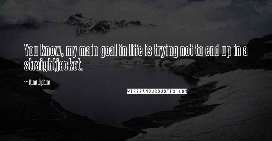 Tom Upton Quotes: You know, my main goal in life is trying not to end up in a straightjacket.