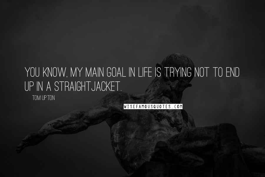 Tom Upton Quotes: You know, my main goal in life is trying not to end up in a straightjacket.