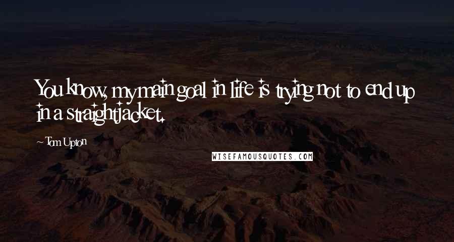 Tom Upton Quotes: You know, my main goal in life is trying not to end up in a straightjacket.