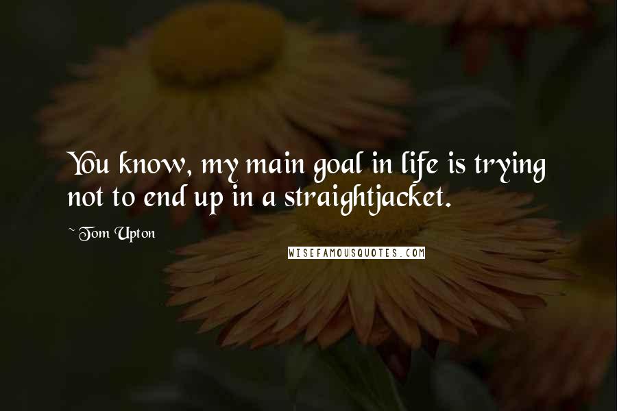 Tom Upton Quotes: You know, my main goal in life is trying not to end up in a straightjacket.