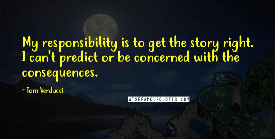 Tom Verducci Quotes: My responsibility is to get the story right. I can't predict or be concerned with the consequences.