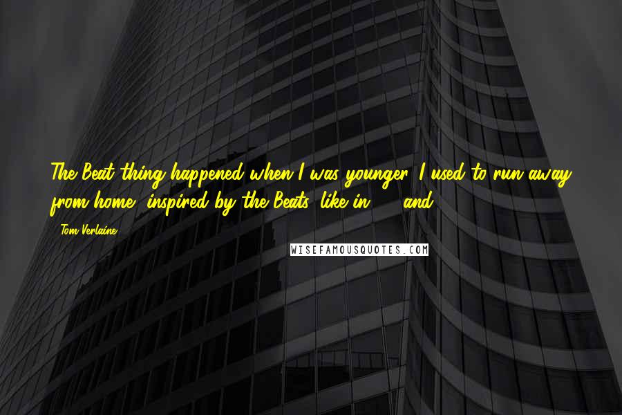 Tom Verlaine Quotes: The Beat thing happened when I was younger. I used to run away from home, inspired by the Beats, like in '64 and '65.