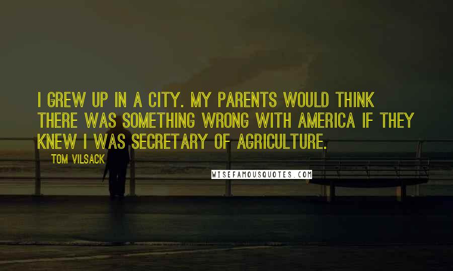 Tom Vilsack Quotes: I grew up in a city. My parents would think there was something wrong with America if they knew I was secretary of agriculture.