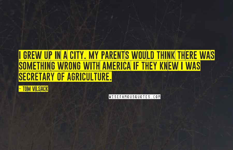 Tom Vilsack Quotes: I grew up in a city. My parents would think there was something wrong with America if they knew I was secretary of agriculture.