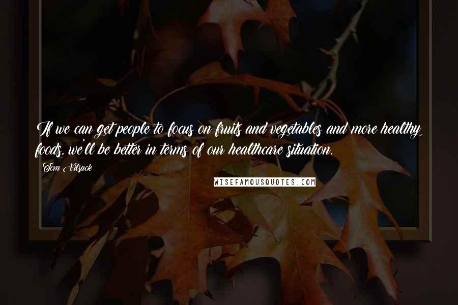 Tom Vilsack Quotes: If we can get people to focus on fruits and vegetables and more healthy foods, we'll be better in terms of our healthcare situation.