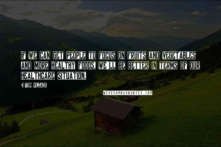 Tom Vilsack Quotes: If we can get people to focus on fruits and vegetables and more healthy foods, we'll be better in terms of our healthcare situation.