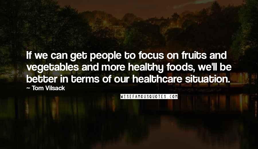 Tom Vilsack Quotes: If we can get people to focus on fruits and vegetables and more healthy foods, we'll be better in terms of our healthcare situation.