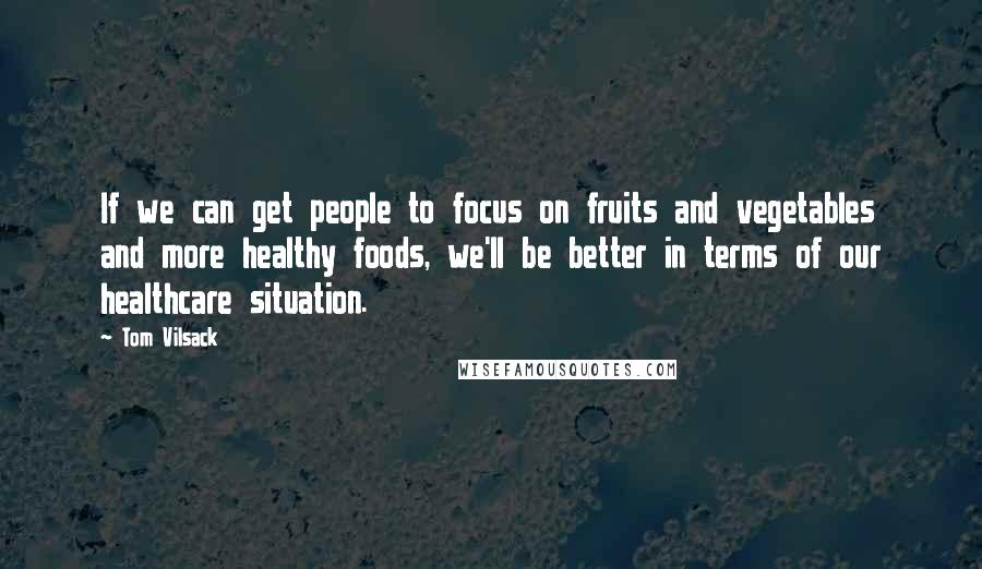 Tom Vilsack Quotes: If we can get people to focus on fruits and vegetables and more healthy foods, we'll be better in terms of our healthcare situation.