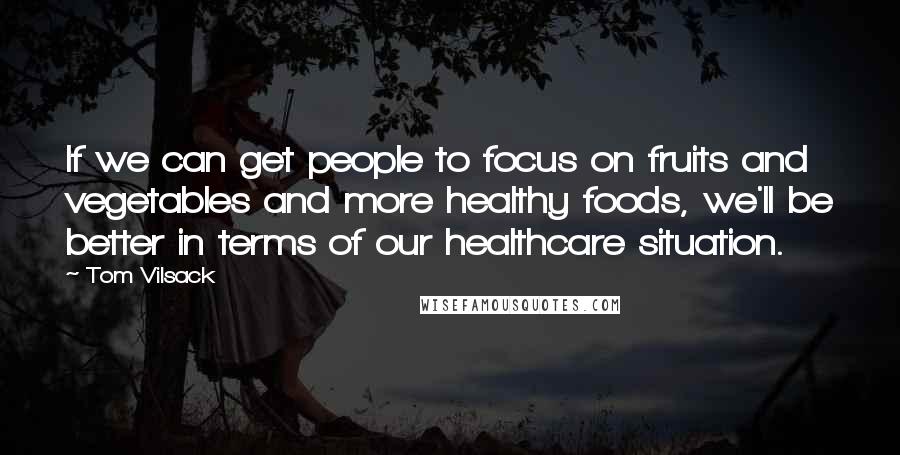 Tom Vilsack Quotes: If we can get people to focus on fruits and vegetables and more healthy foods, we'll be better in terms of our healthcare situation.