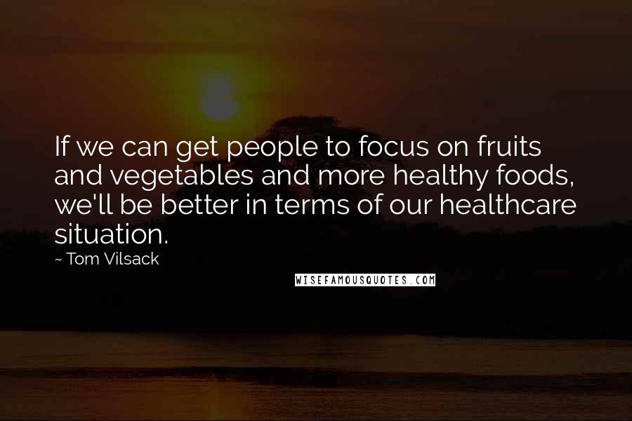 Tom Vilsack Quotes: If we can get people to focus on fruits and vegetables and more healthy foods, we'll be better in terms of our healthcare situation.