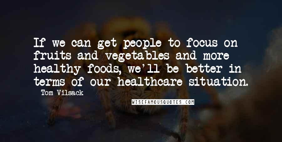 Tom Vilsack Quotes: If we can get people to focus on fruits and vegetables and more healthy foods, we'll be better in terms of our healthcare situation.