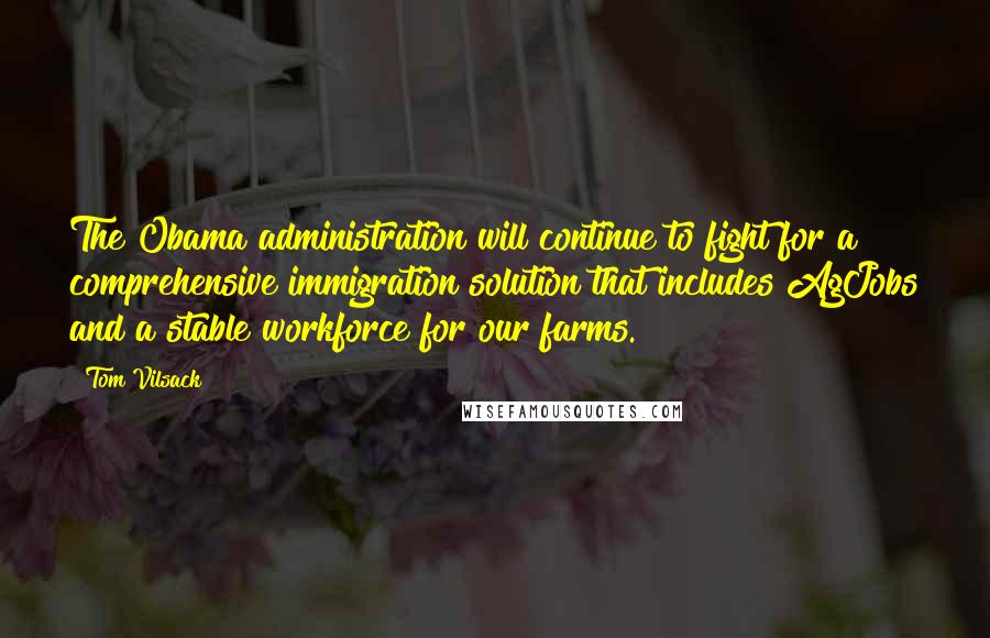 Tom Vilsack Quotes: The Obama administration will continue to fight for a comprehensive immigration solution that includes AgJobs and a stable workforce for our farms.