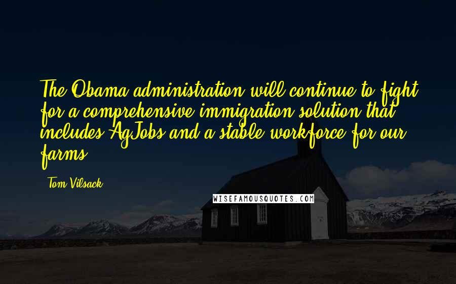 Tom Vilsack Quotes: The Obama administration will continue to fight for a comprehensive immigration solution that includes AgJobs and a stable workforce for our farms.