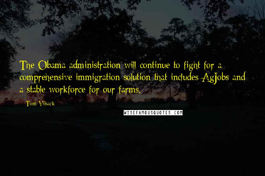 Tom Vilsack Quotes: The Obama administration will continue to fight for a comprehensive immigration solution that includes AgJobs and a stable workforce for our farms.