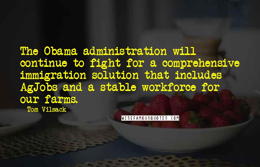 Tom Vilsack Quotes: The Obama administration will continue to fight for a comprehensive immigration solution that includes AgJobs and a stable workforce for our farms.