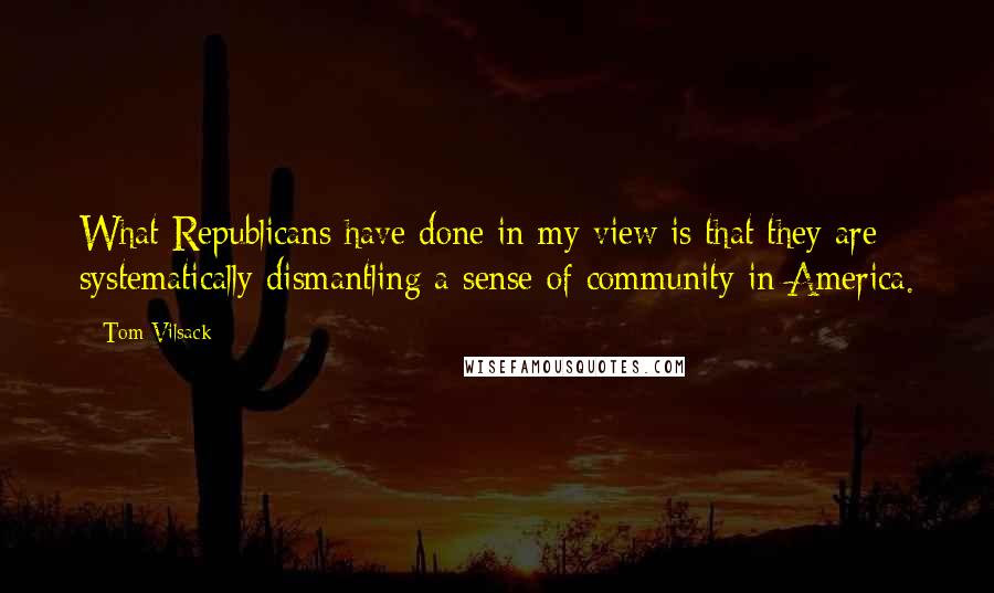 Tom Vilsack Quotes: What Republicans have done in my view is that they are systematically dismantling a sense of community in America.