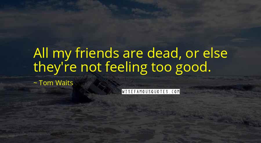 Tom Waits Quotes: All my friends are dead, or else they're not feeling too good.