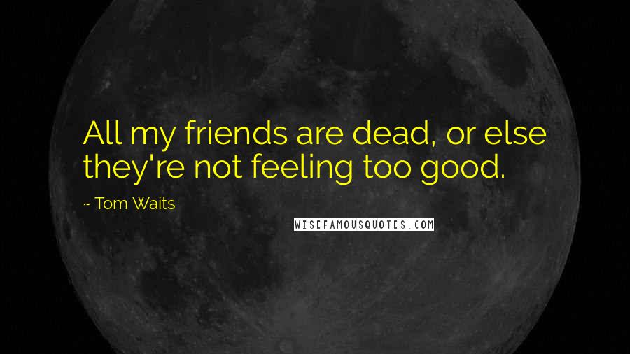 Tom Waits Quotes: All my friends are dead, or else they're not feeling too good.