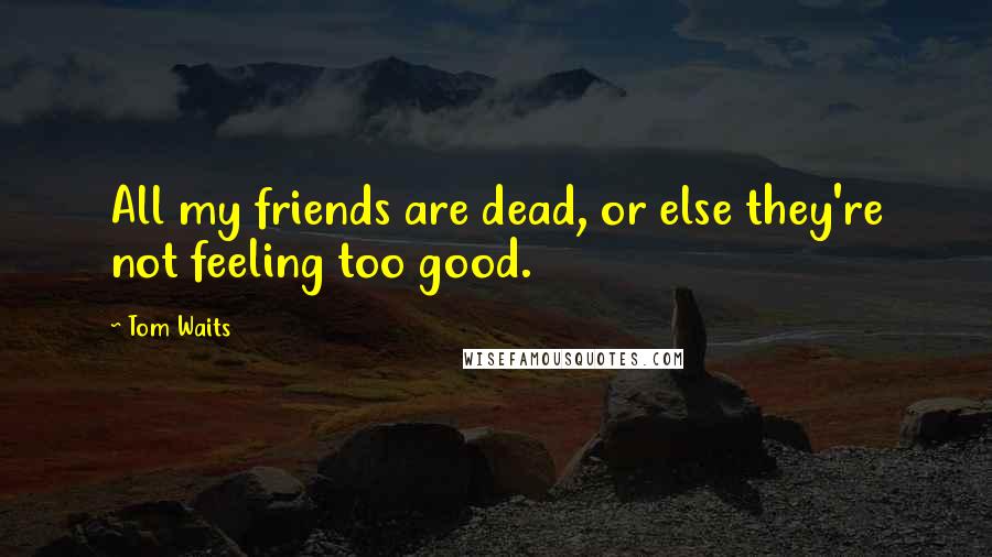 Tom Waits Quotes: All my friends are dead, or else they're not feeling too good.