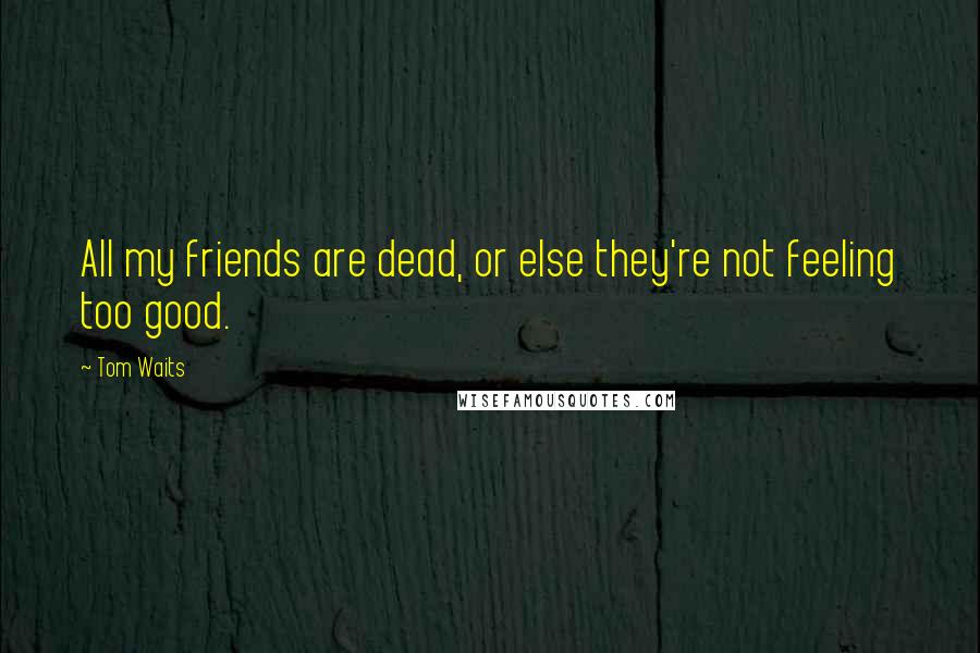 Tom Waits Quotes: All my friends are dead, or else they're not feeling too good.