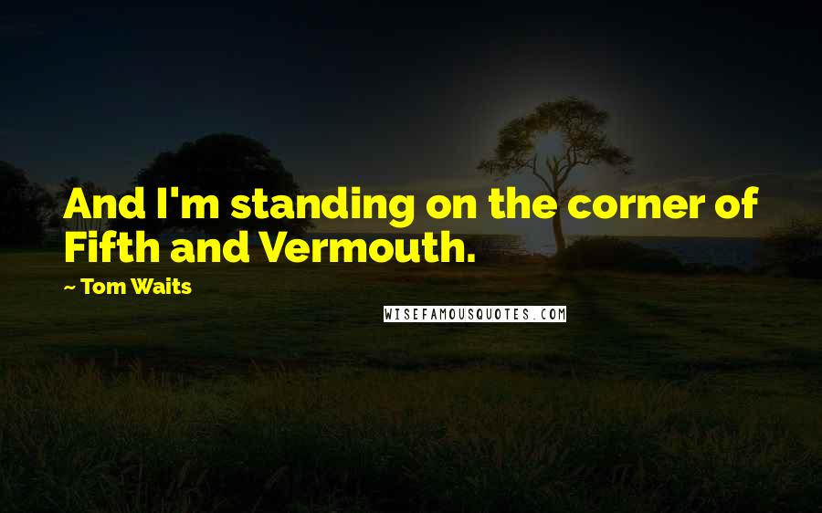 Tom Waits Quotes: And I'm standing on the corner of Fifth and Vermouth.