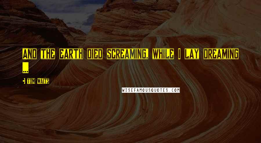 Tom Waits Quotes: And the earth died screaming, while I lay dreaming ...
