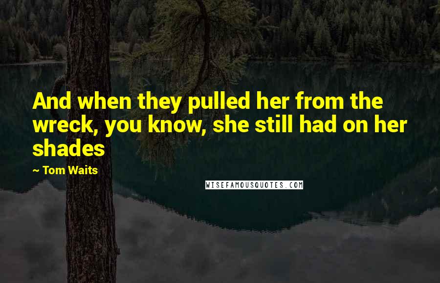 Tom Waits Quotes: And when they pulled her from the wreck, you know, she still had on her shades