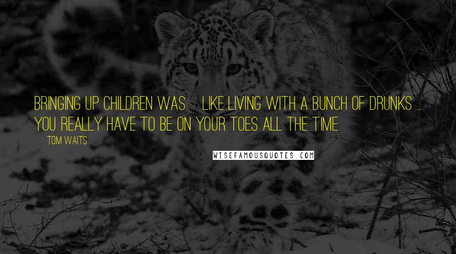 Tom Waits Quotes: Bringing up children was]like living with a bunch of drunks ... you really have to be on your toes all the time.