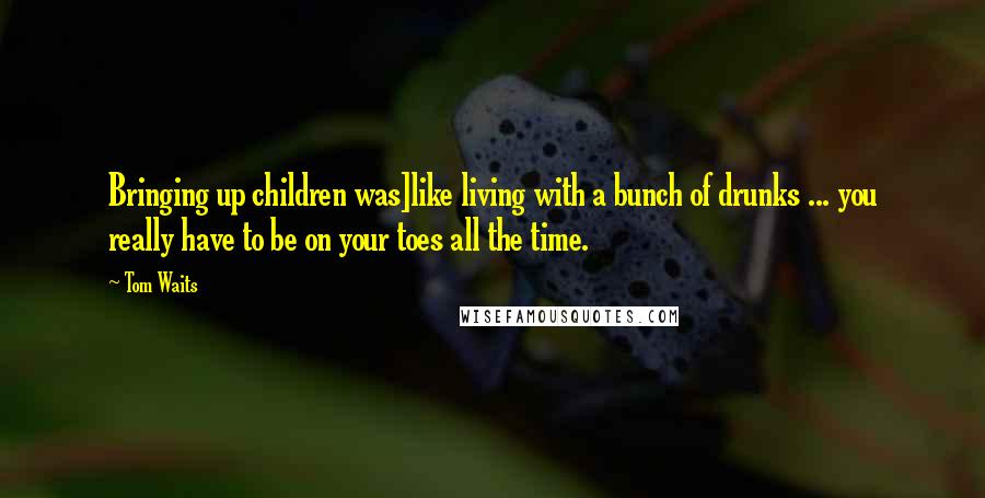 Tom Waits Quotes: Bringing up children was]like living with a bunch of drunks ... you really have to be on your toes all the time.