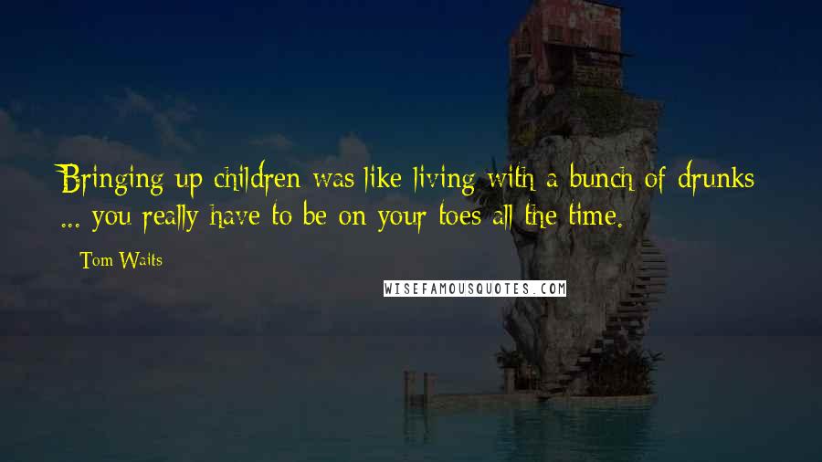 Tom Waits Quotes: Bringing up children was]like living with a bunch of drunks ... you really have to be on your toes all the time.