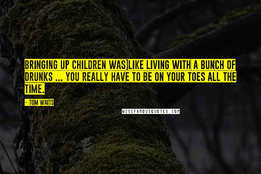 Tom Waits Quotes: Bringing up children was]like living with a bunch of drunks ... you really have to be on your toes all the time.