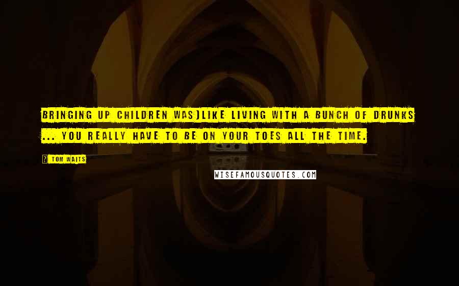 Tom Waits Quotes: Bringing up children was]like living with a bunch of drunks ... you really have to be on your toes all the time.