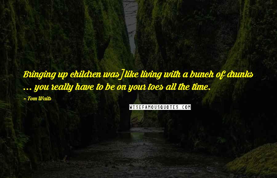Tom Waits Quotes: Bringing up children was]like living with a bunch of drunks ... you really have to be on your toes all the time.