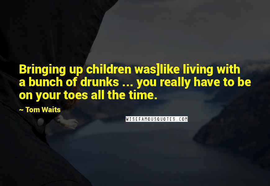 Tom Waits Quotes: Bringing up children was]like living with a bunch of drunks ... you really have to be on your toes all the time.