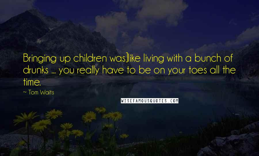 Tom Waits Quotes: Bringing up children was]like living with a bunch of drunks ... you really have to be on your toes all the time.