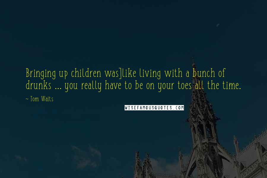 Tom Waits Quotes: Bringing up children was]like living with a bunch of drunks ... you really have to be on your toes all the time.