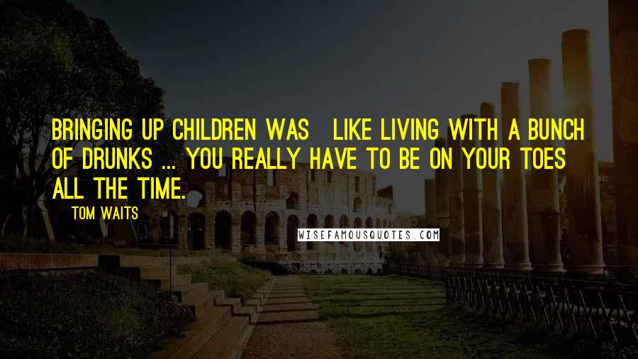 Tom Waits Quotes: Bringing up children was]like living with a bunch of drunks ... you really have to be on your toes all the time.