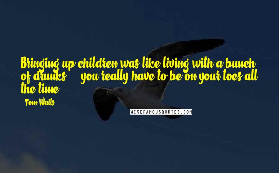 Tom Waits Quotes: Bringing up children was]like living with a bunch of drunks ... you really have to be on your toes all the time.