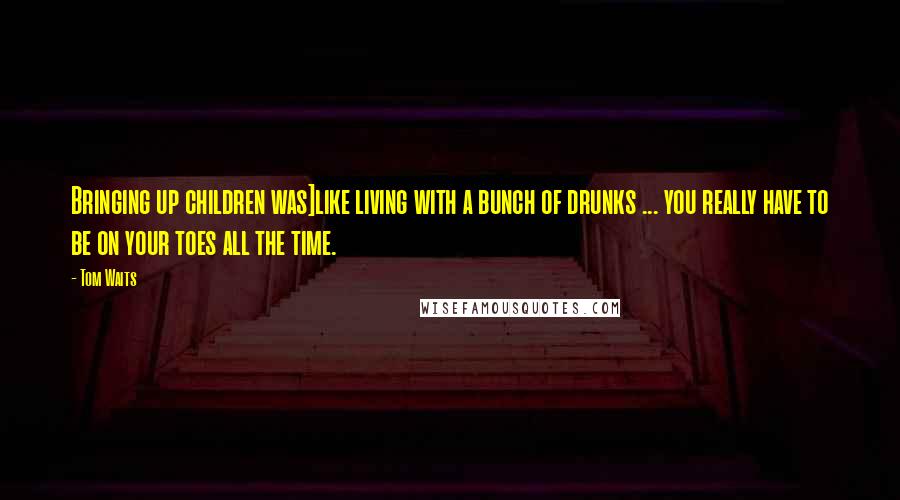 Tom Waits Quotes: Bringing up children was]like living with a bunch of drunks ... you really have to be on your toes all the time.
