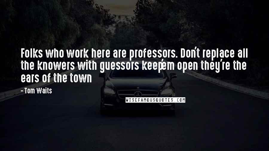 Tom Waits Quotes: Folks who work here are professors. Don't replace all the knowers with guessors keep'em open they're the ears of the town