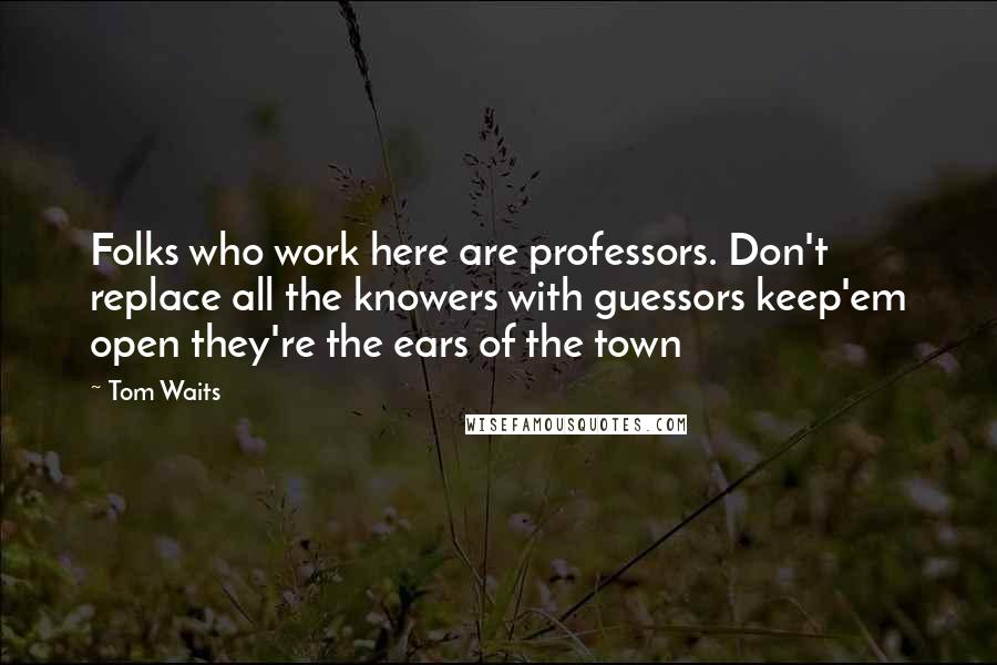 Tom Waits Quotes: Folks who work here are professors. Don't replace all the knowers with guessors keep'em open they're the ears of the town