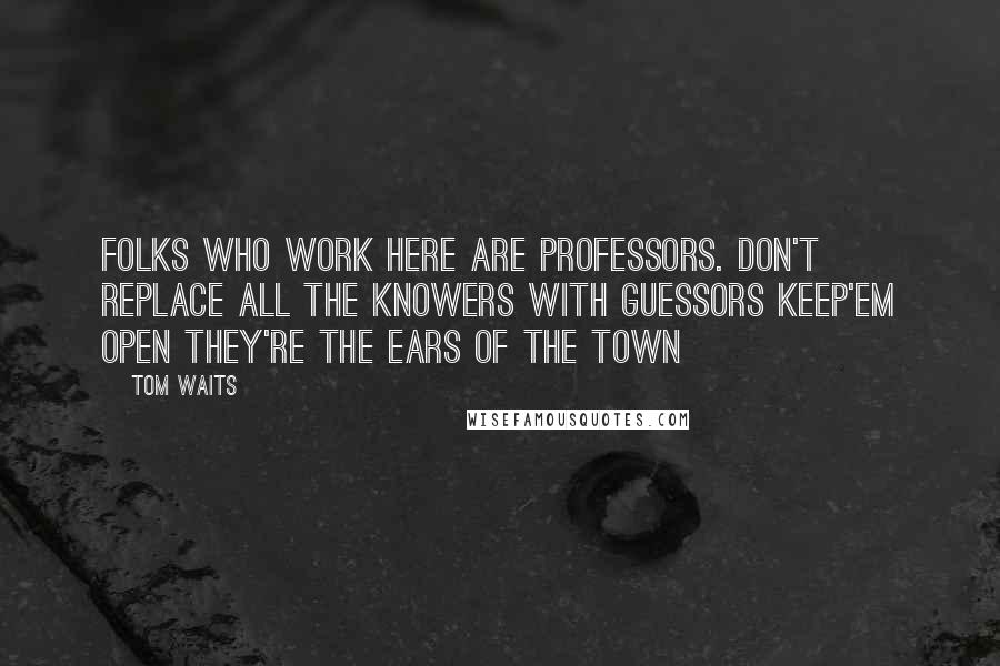 Tom Waits Quotes: Folks who work here are professors. Don't replace all the knowers with guessors keep'em open they're the ears of the town